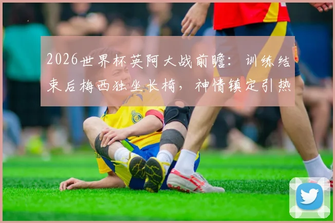 2026世界杯英阿大战前瞻:训练结束后梅西独坐长椅,神情镇定引热议,赛前状态深度观察