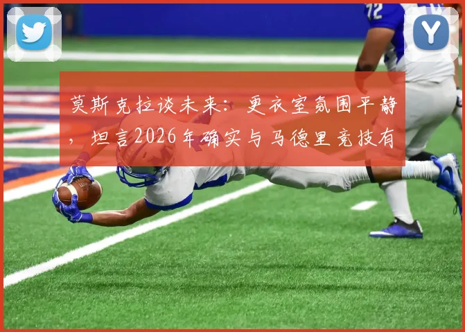 莫斯克拉谈未来：更衣室氛围平静，坦言2026年确实与马德里竞技有过接触，转会传闻详情解析