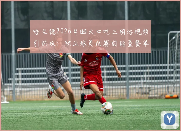 哈兰德2026年晒大口吃三明治视频引热议：职业球员的赛前能量餐单与普通人的区别在哪？