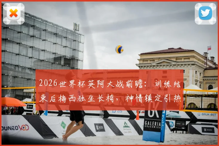 2026世界杯英阿大战前瞻：训练结束后梅西独坐长椅，神情镇定引热议，赛前状态深度观察