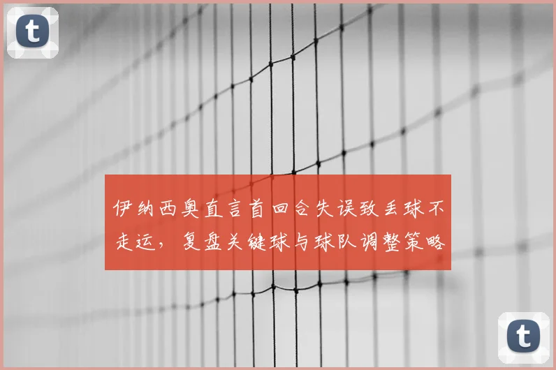 伊纳西奥直言首回合失误致丢球不走运,复盘关键球与球队调整策略