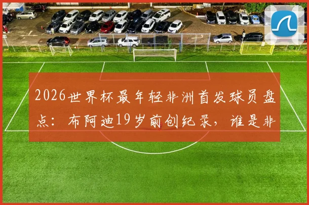 2026世界杯最年轻非洲首发球员盘点:布阿迪19岁前创纪录,谁是非洲足坛历史第1人?附详细球星数据对比分析
