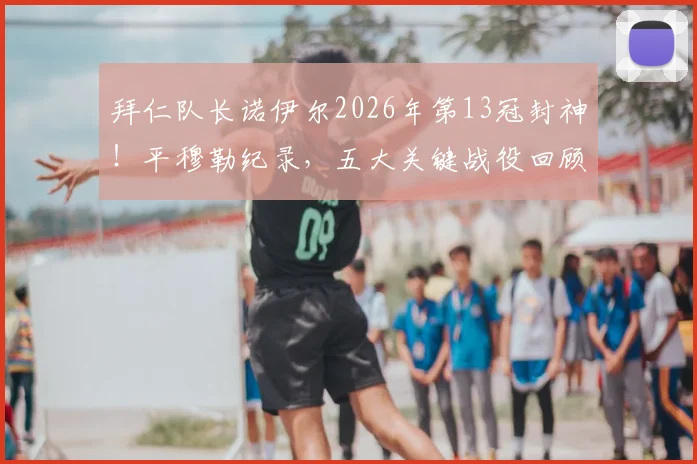 拜仁队长诺伊尔2026年第13冠封神！平穆勒纪录，五大关键战役回顾与队长精神解读