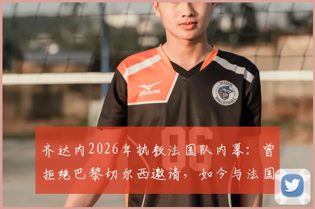 齐达内2026年执教法国队内幕：曾拒绝巴黎切尔西邀请，如今与法国足协达成完全协议细节解读