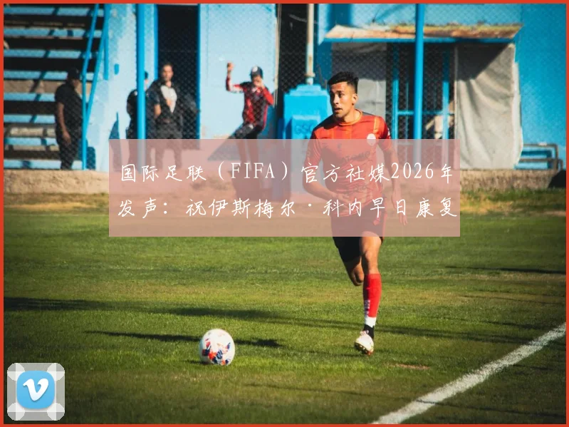 国际足联（FIFA）官方社媒2026年发声：祝伊斯梅尔·科内早日康复，球员伤情分析与后续影响解读