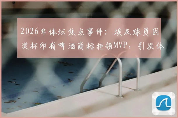 2026年体坛焦点事件：埃及球员因奖杯印有啤酒商标拒领MVP，引发体育赞助与宗教尊重大讨论