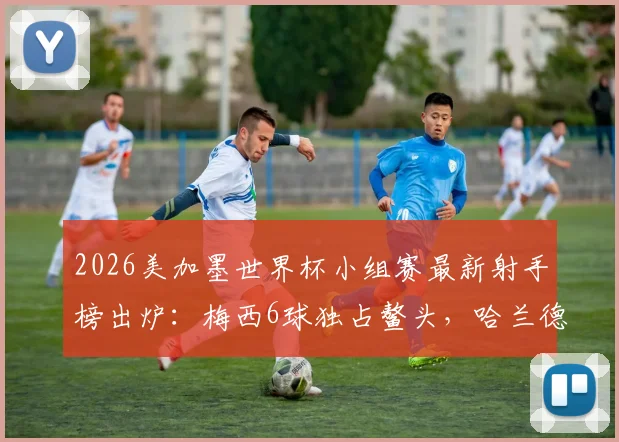 2026美加墨世界杯小组赛最新射手榜出炉:梅西6球独占鳌头,哈兰德4球紧追,附完整进球数据分析