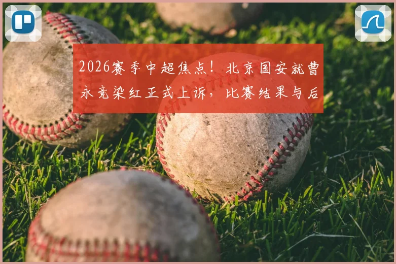 2026赛季中超焦点！北京国安就曹永竞染红正式上诉，比赛结果与后续判罚引热议