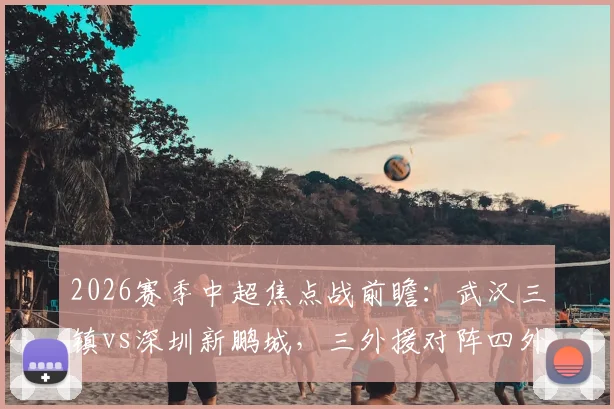 2026赛季中超焦点战前瞻：武汉三镇vs深圳新鹏城，三外援对阵四外援阵容，周定洋、张宇峰中场对决成看点