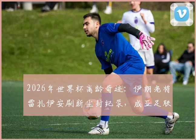 2026年世界杯高龄奇迹:伊朗老将雷扎伊安刷新尘封纪录,成亚足联球队最年长进球者全解析