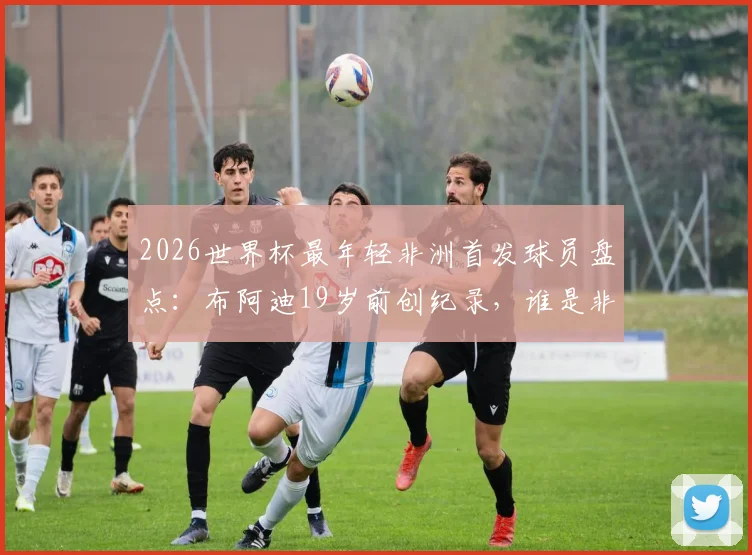 2026世界杯最年轻非洲首发球员盘点：布阿迪19岁前创纪录，谁是非洲足坛历史第1人？附详细球星数据对比分析