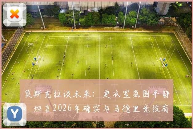 莫斯克拉谈未来:更衣室氛围平静,坦言2026年确实与马德里竞技有过接触,转会传闻详情解析