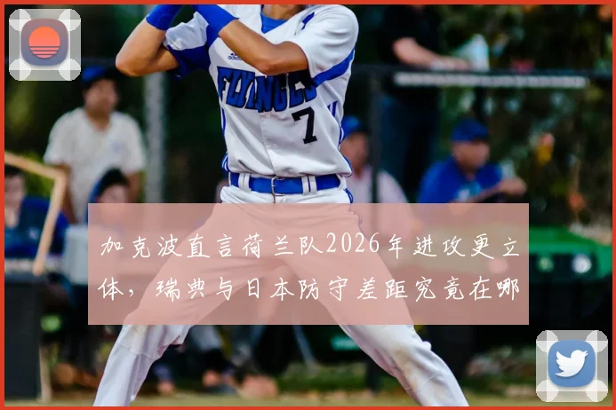 加克波直言荷兰队2026年进攻更立体，瑞典与日本防守差距究竟在哪？实战分析解读