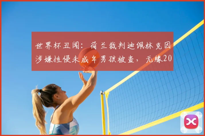 世界杯丑闻：荷兰裁判迪佩林克因涉嫌性侵未成年男孩被查，无缘2026年世界杯执法