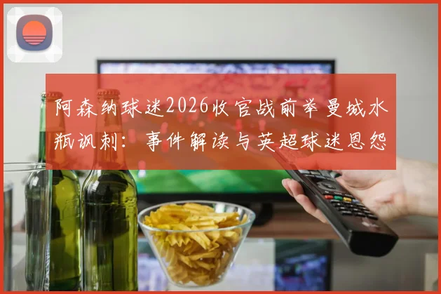 阿森纳球迷2026收官战前举曼城水瓶讽刺：事件解读与英超球迷恩怨盘点