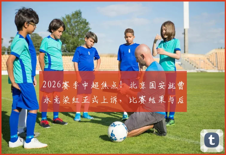 2026赛季中超焦点!北京国安就曹永竞染红正式上诉,比赛结果与后续判罚引热议