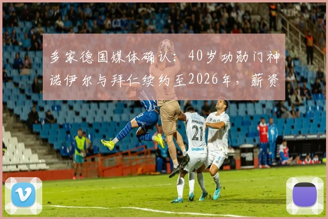 多家德国媒体确认：40岁功勋门神诺伊尔与拜仁续约至2026年，薪资结构与未来角色成焦点
