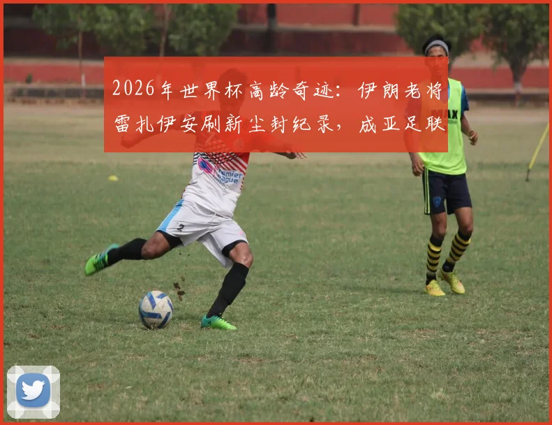2026年世界杯高龄奇迹：伊朗老将雷扎伊安刷新尘封纪录，成亚足联球队最年长进球者全解析